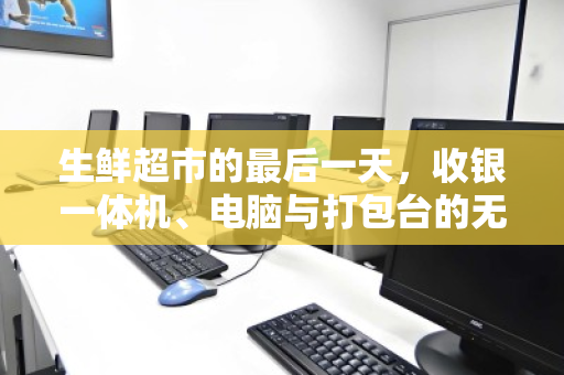 生鲜超市的最后一天，收银一体机、电脑与打包台的无声告别