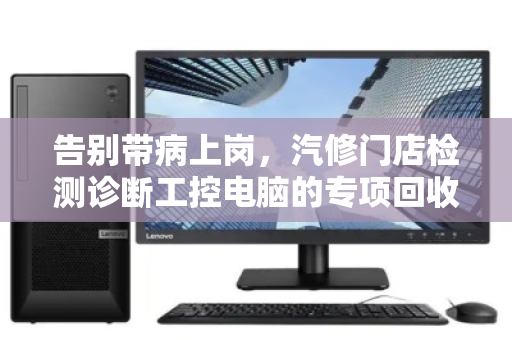 告别带病上岗,汽修门店检测诊断工控电脑的专项回收,到底在回收什么? 告别带病上岗,汽修门店检测诊断工控电脑的专项回收,到底在回收什么?