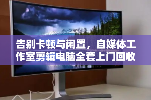 告别卡顿与闲置，自媒体工作室剪辑电脑全套上门回收的省心之道