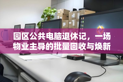 园区公共电脑退休记,一场物业主导的批量回收与焕新行动 园区公共电脑退休记,一场物业主导的批量回收与焕新行动