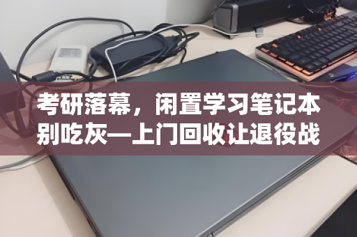 考研落幕，闲置学习笔记本别吃灰—上门回收让退役战友重获新生