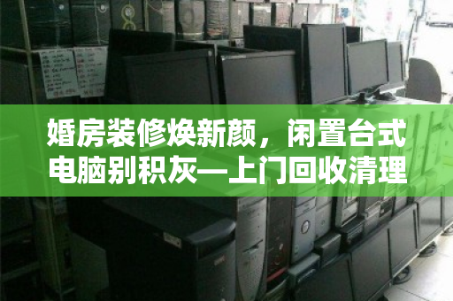 婚房装修焕新颜，闲置台式电脑别积灰—上门回收清理，让新家更清爽