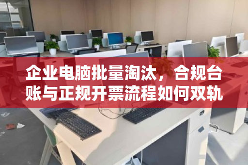 企业电脑批量淘汰,合规台账与正规开票流程如何双轨并行? 企业电脑批量淘汰,合规台账与正规开票流程如何双轨并行?