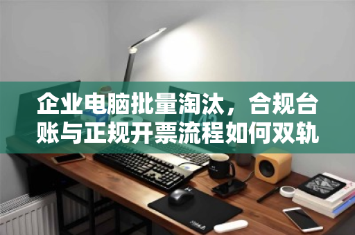 企业电脑批量淘汰，合规台账与正规开票流程如何双轨并行？