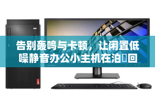 告别轰鸣与卡顿，让闲置低噪静音办公小主机在泊祎回收焕发高价值