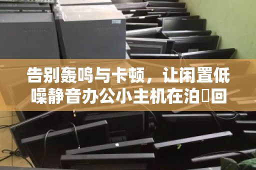 告别轰鸣与卡顿，让闲置低噪静音办公小主机在泊祎回收焕发高价值