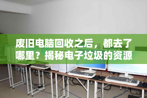 废旧电脑回收之后，都去了哪里？揭秘电子垃圾的资源化重生之旅