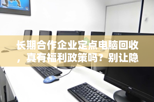 长期合作企业定点电脑回收，真有福利政策吗？别让隐性成本吃掉你的设备残值