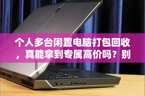 个人多台闲置电脑打包回收，真能拿到专属高价吗？别被话术忽悠，这里有门道