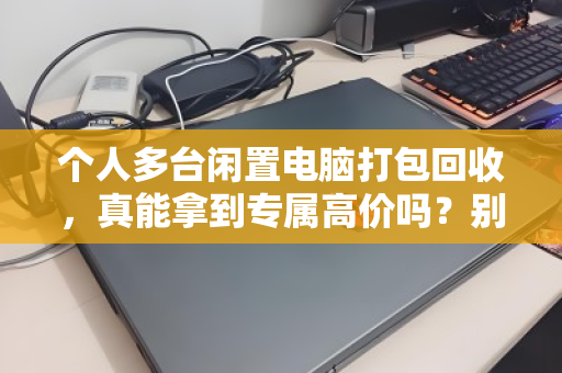 个人多台闲置电脑打包回收，真能拿到专属高价吗？别被话术忽悠，这里有门道