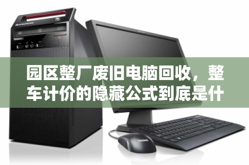 园区整厂废旧电脑回收，整车计价的隐藏公式到底是什么？
