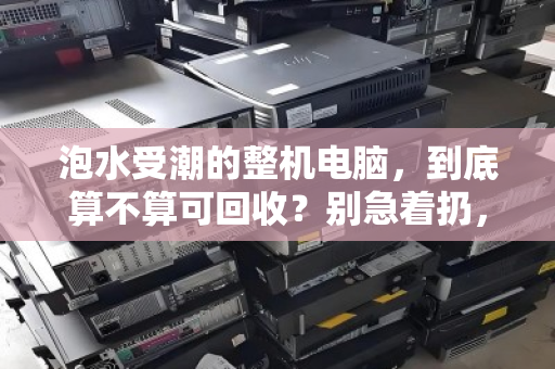 泡水受潮的整机电脑，到底算不算可回收？别急着扔，先看清回收链条的真相