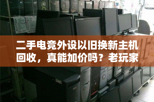 二手电竞外设以旧换新主机回收,真能加价吗?老玩家算了一笔账 二手电竞外设以旧换新主机回收,真能加价吗?老玩家算了一笔账