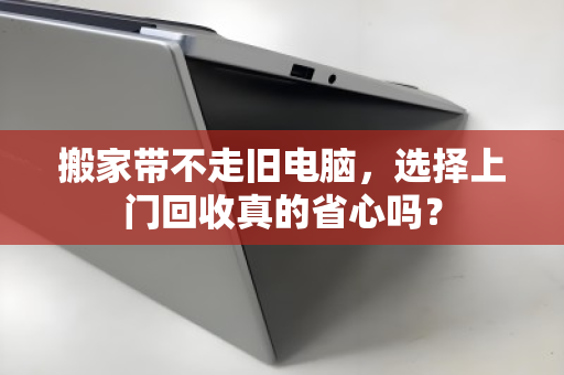 搬家带不走旧电脑，选择上门回收真的省心吗？