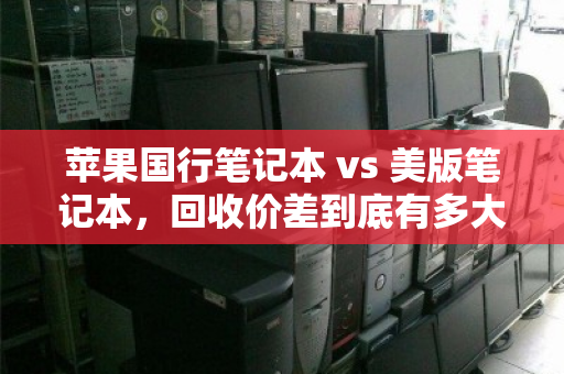 苹果国行笔记本 vs 美版笔记本,回收价差到底有多大?看完这篇再出手不亏 苹果国行笔记本 vs 美版笔记本,回收价差到底有多大?看完这篇再出手不亏