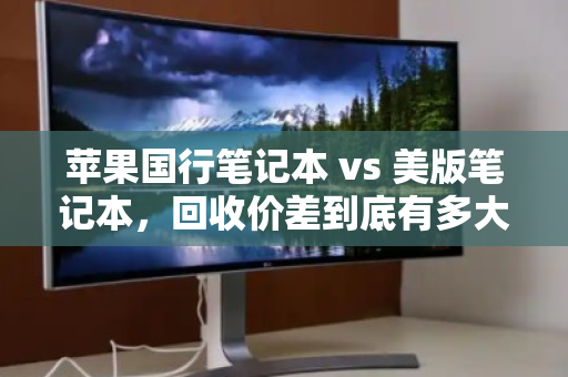 苹果国行笔记本 vs 美版笔记本，回收价差到底有多大？看完这篇再出手不亏