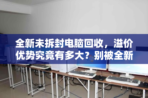 全新未拆封电脑回收，溢价优势究竟有多大？别被全新二字冲昏了头