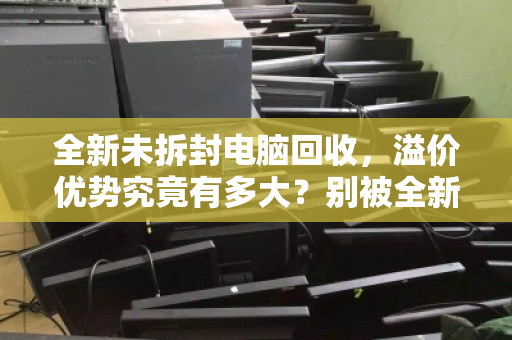 全新未拆封电脑回收，溢价优势究竟有多大？别被全新二字冲昏了头