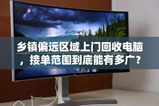 乡镇偏远区域上门回收电脑，接单范围到底能有多广？