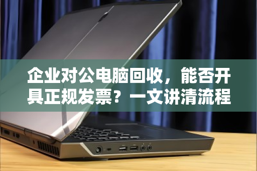 企业对公电脑回收，能否开具正规发票？一文讲清流程与合规要点
