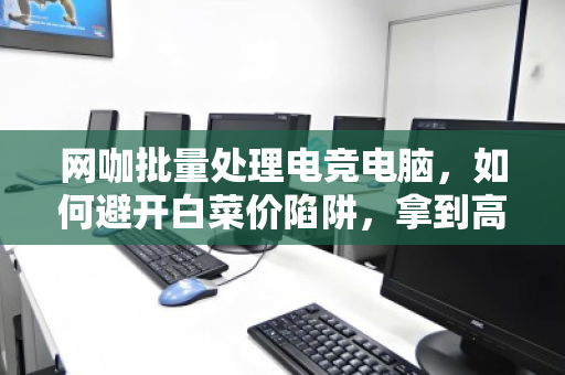 网咖批量处理电竞电脑，如何避开白菜价陷阱，拿到高价回收？内行人揭秘三大核心门道