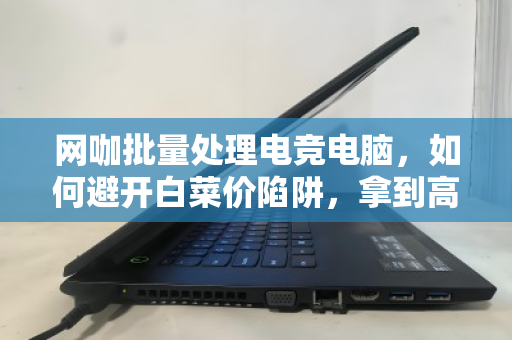 网咖批量处理电竞电脑，如何避开白菜价陷阱，拿到高价回收？内行人揭秘三大核心门道