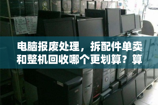 电脑报废处理，拆配件单卖和整机回收哪个更划算？算清这笔账少亏一半