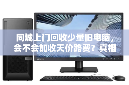 同城上门回收少量旧电脑，会不会加收天价路费？真相可能和你想的不一样