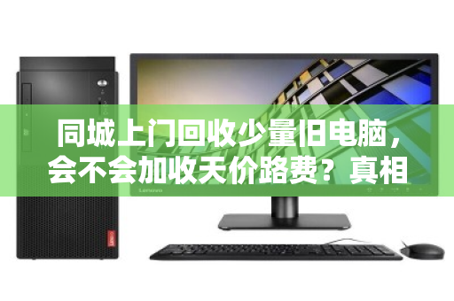 同城上门回收少量旧电脑，会不会加收天价路费？真相可能和你想的不一样