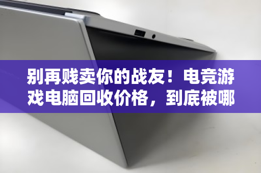 别再贱卖你的战友！电竞游戏电脑回收价格，到底被哪些配置卡脖子？