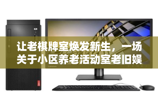 让老棋牌室焕发新生，一场关于小区养老活动室老旧娱乐电脑的温情批量回收