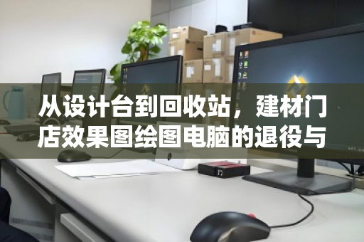 从设计台到回收站,建材门店效果图绘图电脑的退役与重生 从设计台到回收站,建材门店效果图绘图电脑的退役与重生