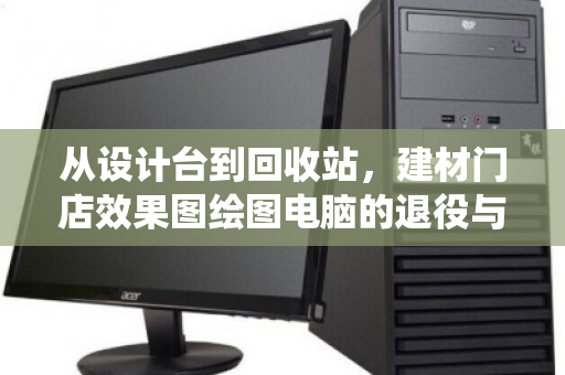 从设计台到回收站，建材门店效果图绘图电脑的退役与重生