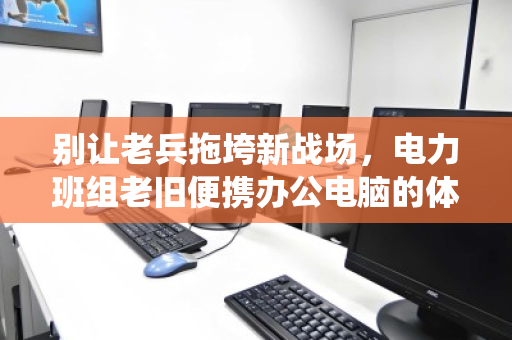 别让老兵拖垮新战场,电力班组老旧便携办公电脑的体面退役与价值重生 别让老兵拖垮新战场,电力班组老旧便携办公电脑的体面退役与价值重生