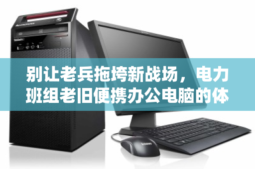 别让老兵拖垮新战场,电力班组老旧便携办公电脑的体面退役与价值重生 别让老兵拖垮新战场,电力班组老旧便携办公电脑的体面退役与价值重生