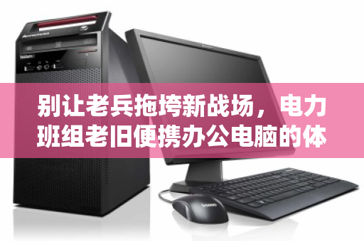 别让老兵拖垮新战场，电力班组老旧便携办公电脑的体面退役与价值重生
