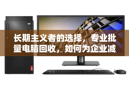 长期主义者的选择,专业批量电脑回收,如何为企业减负与增值双赢 长期主义者的选择,专业批量电脑回收,如何为企业减负与增值双赢