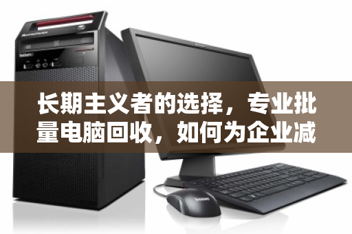 长期主义者的选择，专业批量电脑回收，如何为企业减负与增值双赢