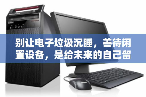 别让电子垃圾沉睡，善待闲置设备，是给未来的自己留一条绿色通道