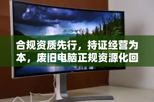 合规资质先行,持证经营为本,废旧电脑正规资源化回收的必由之路 合规资质先行,持证经营为本,废旧电脑正规资源化回收的必由之路