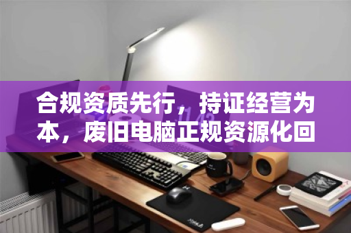 合规资质先行,持证经营为本,废旧电脑正规资源化回收的必由之路 合规资质先行,持证经营为本,废旧电脑正规资源化回收的必由之路
