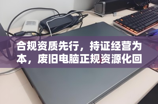 合规资质先行，持证经营为本，废旧电脑正规资源化回收的必由之路