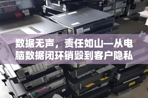 数据无声,责任如山—从电脑数据闭环销毁到客户隐私的终极守护 数据无声,责任如山—从电脑数据闭环销毁到客户隐私的终极守护