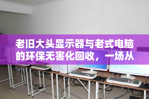老旧大头显示器与老式电脑的环保无害化回收,一场从电子垃圾到城市矿产的绿色蜕变 老旧大头显示器与老式电脑的环保无害化回收,一场从电子垃圾到城市矿产的绿色蜕变