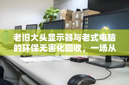 老旧大头显示器与老式电脑的环保无害化回收，一场从电子垃圾到城市矿产的绿色蜕变