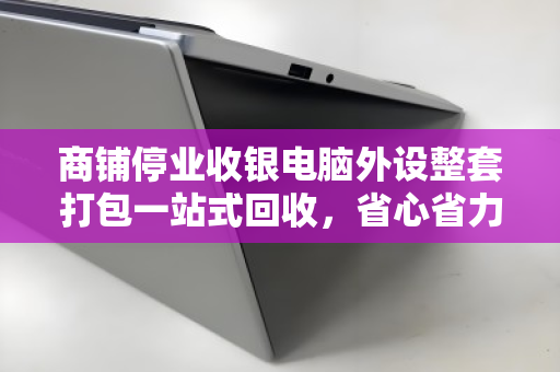 商铺停业收银电脑外设整套打包一站式回收，省心省力更安心