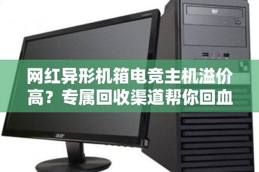 网红异形机箱电竞主机溢价高?专属回收渠道帮你回血不踩坑 网红异形机箱电竞主机溢价高?专属回收渠道帮你回血不踩坑