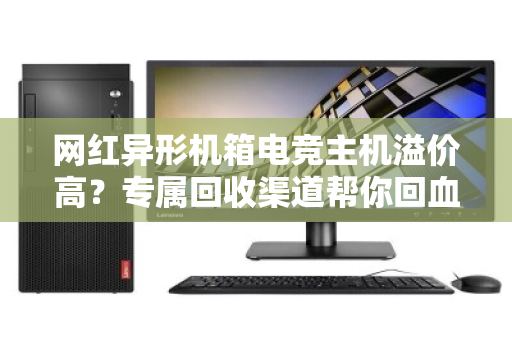 网红异形机箱电竞主机溢价高?专属回收渠道帮你回血不踩坑 网红异形机箱电竞主机溢价高?专属回收渠道帮你回血不踩坑