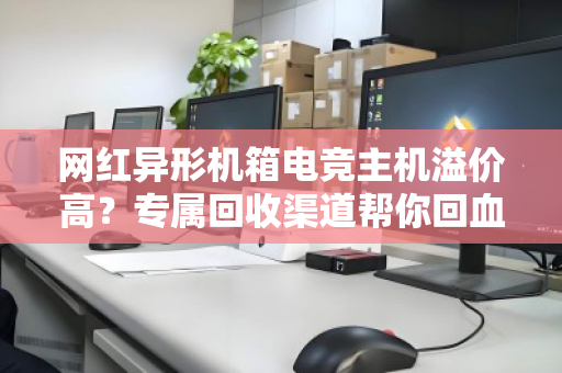 网红异形机箱电竞主机溢价高？专属回收渠道帮你回血不踩坑