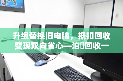 升级替换旧电脑,抵扣回收变现双向省心—泊祎回收一站式服务全解析 升级替换旧电脑,抵扣回收变现双向省心—泊祎回收一站式服务全解析